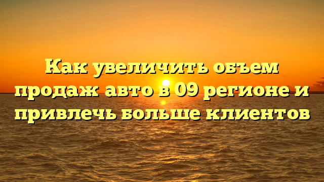 Как увеличить объем продаж авто в 09 регионе и привлечь больше клиентов