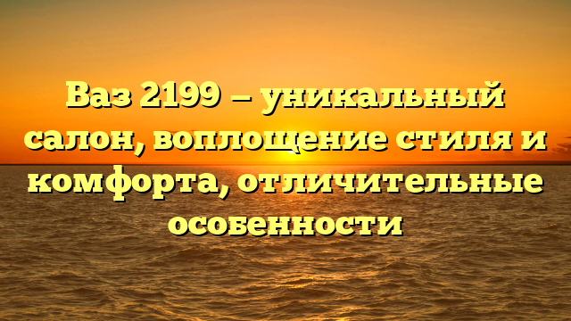 Ваз 2199 — уникальный салон, воплощение стиля и комфорта, отличительные особенности