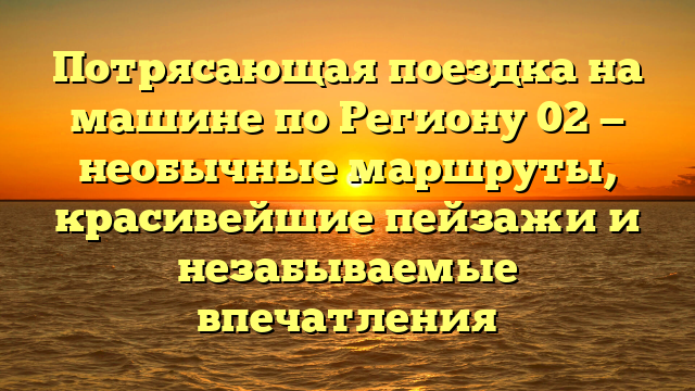 Потрясающая поездка на машине по Региону 02 — необычные маршруты, красивейшие пейзажи и незабываемые впечатления