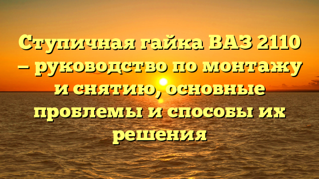 Ступичная гайка ВАЗ 2110 — руководство по монтажу и снятию, основные проблемы и способы их решения
